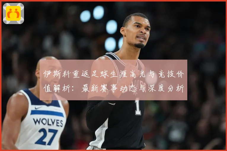 伊斯科重返足球生涯高光与竞技价值解析：最新赛事动态与深度分析