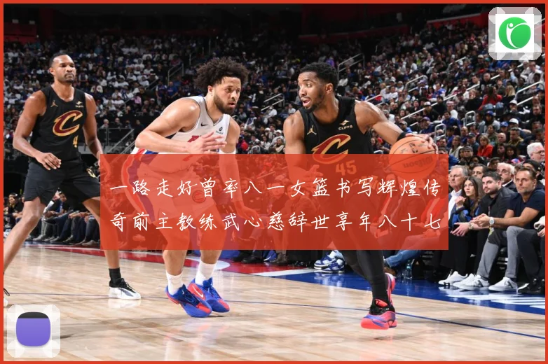 一路走好曾率八一女篮书写辉煌传奇前主教练武心慈辞世享年八十七赛场复盘：最新赛事动态与深度分析