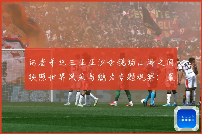 记者手记三亚亚沙会现场山海之间映照世界风采与魅力专题观察：最新赛事动态与深度分析