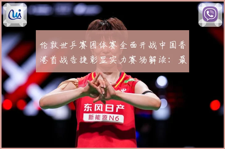 伦敦世乒赛团体赛全面开战中国香港首战告捷彰显实力赛场解读：最新赛事动态与深度分析