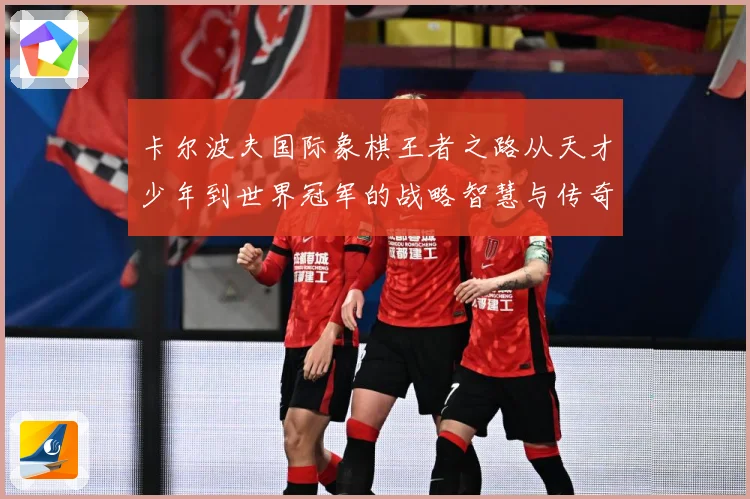 卡尔波夫国际象棋王者之路从天才少年到世界冠军的战略智慧与传奇人生解析：最新赛事动态与深度分析