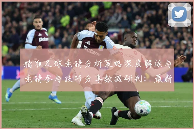 精准足球竞猜分析策略深度解读与竞猜参与技巧分享数据研判：最新赛事动态与深度分析