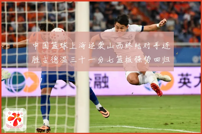中国篮球上海逆袭山西终结对手连胜古德温三十一分七篮板强势回归专题观察：最新赛事动态与深度分析