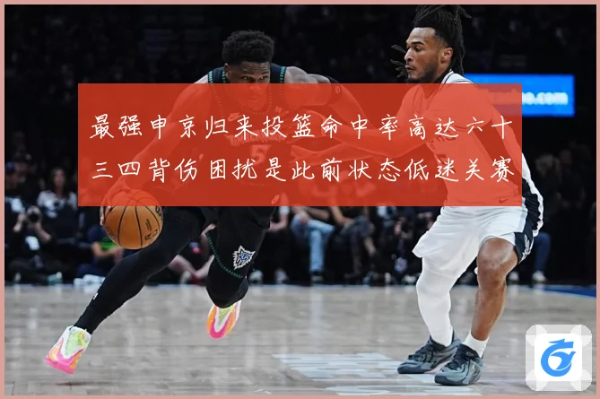 最强申京归来投篮命中率高达六十三四背伤困扰是此前状态低迷关赛场复盘：最新赛事动态与深度分析