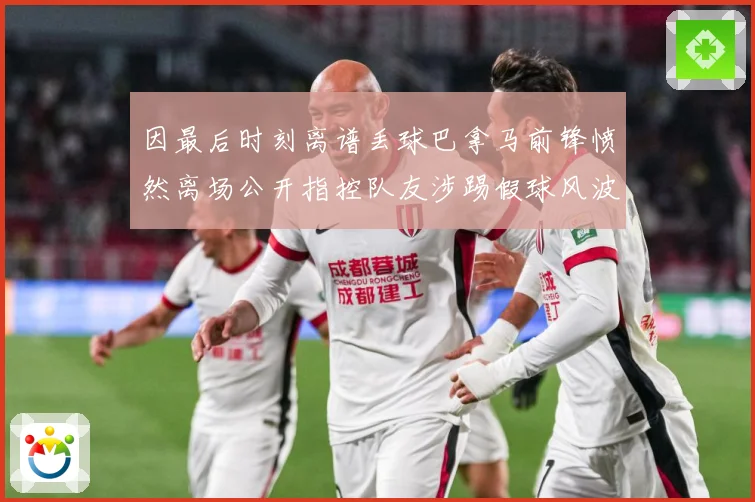 因最后时刻离谱丢球巴拿马前锋愤然离场公开指控队友涉踢假球风波数据研判：最新赛事动态与深度分析