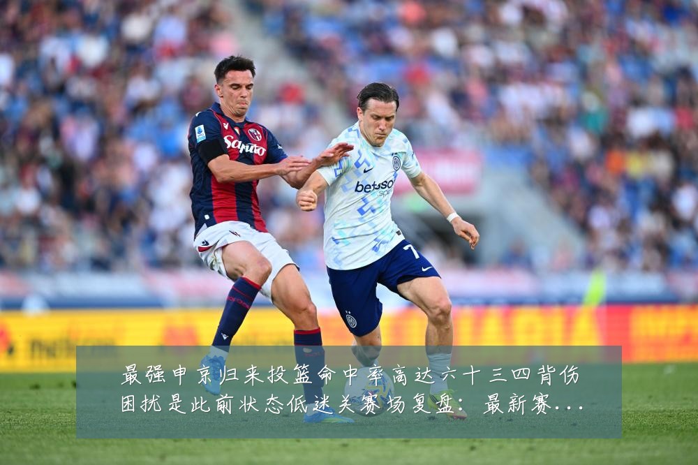 最强申京归来投篮命中率高达六十三四背伤困扰是此前状态低迷关赛场复盘：最新赛事动态与深度分析