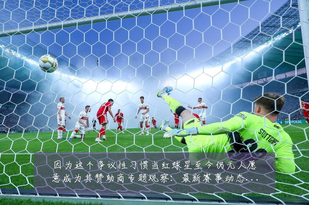 因为这个争议性习惯当红球星至今仍无人愿意成为其赞助商专题观察：最新赛事动态与深度分析