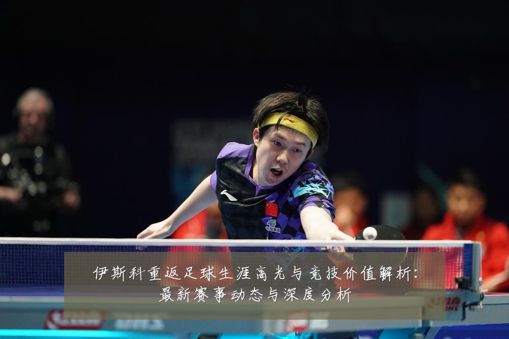伊斯科重返足球生涯高光与竞技价值解析：最新赛事动态与深度分析