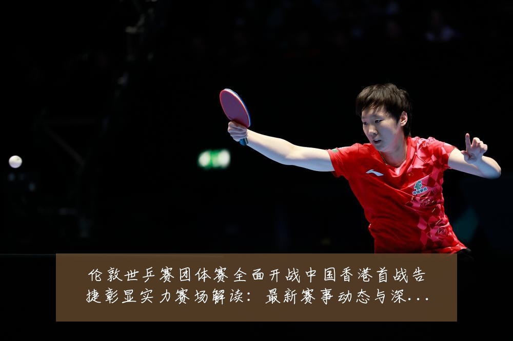 伦敦世乒赛团体赛全面开战中国香港首战告捷彰显实力赛场解读：最新赛事动态与深度分析