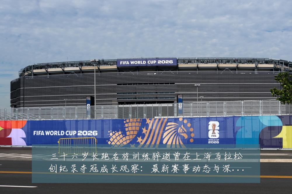 三十六岁长跑名将训练猝逝曾在上海马拉松创纪录夺冠成长观察：最新赛事动态与深度分析