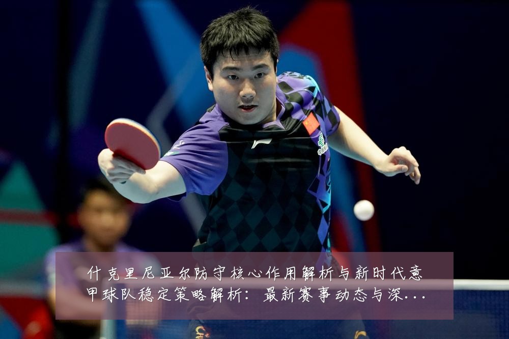 什克里尼亚尔防守核心作用解析与新时代意甲球队稳定策略解析：最新赛事动态与深度分析